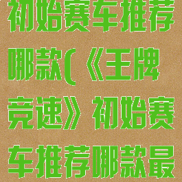 《王牌竞速》初始赛车推荐哪款(《王牌竞速》初始赛车推荐哪款最好)