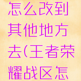 《王者荣耀》战区怎么改到其他地方去(王者荣耀战区怎么改成其他地方)