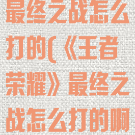 《王者荣耀》最终之战怎么打的(《王者荣耀》最终之战怎么打的啊)