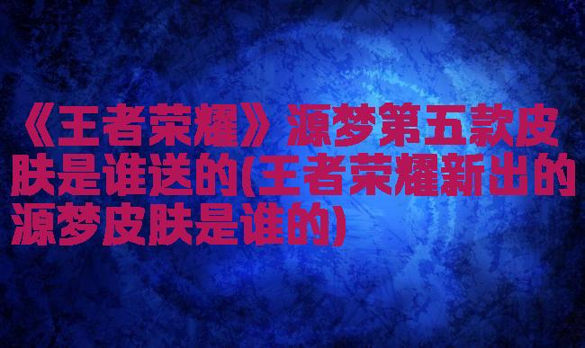 《王者荣耀》源梦第五款皮肤是谁送的(王者荣耀新出的源梦皮肤是谁的)