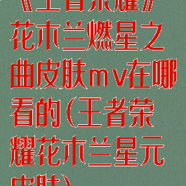 《王者荣耀》花木兰燃星之曲皮肤mv在哪看的(王者荣耀花木兰星元皮肤)