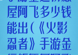 《火影忍者》手游金运祈愿屋阿飞多少钱能出(《火影忍者》手游金运祈愿屋阿飞多少钱能出)