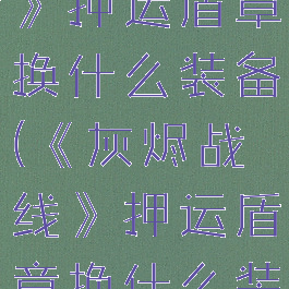 《灰烬战线》押运盾章换什么装备(《灰烬战线》押运盾章换什么装备好)