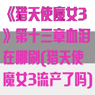 《猎天使魔女3》第十三章血泪在哪刷(猎天使魔女3流产了吗)