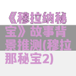 《穆拉纳秘宝》故事背景推测(穆拉那秘宝2)