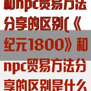 《纪元1800》和npc贸易方法分享的区别(《纪元1800》和npc贸易方法分享的区别是什么)