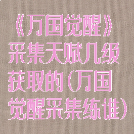 《万国觉醒》采集天赋几级获取的(万国觉醒采集练谁)