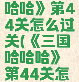 《三国哈哈哈》第44关怎么过关(《三国哈哈哈》第44关怎么过关的)