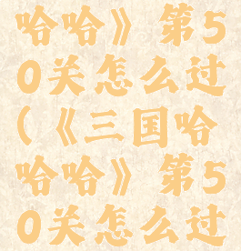 《三国哈哈哈》第50关怎么过(《三国哈哈哈》第50关怎么过关)