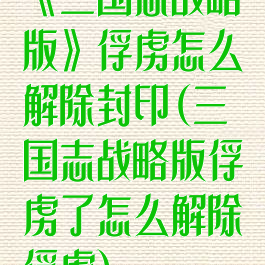 《三国志战略版》俘虏怎么解除封印(三国志战略版俘虏了怎么解除俘虏)