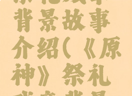 《原神》祭礼残章背景故事介绍(《原神》祭礼残章背景故事介绍)