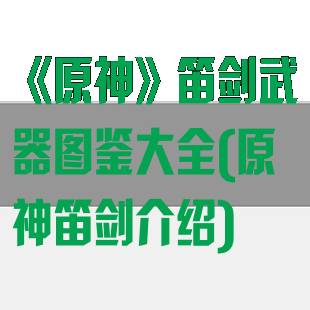 《原神》笛剑武器图鉴大全(原神笛剑介绍)