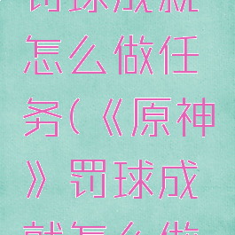 《原神》罚球成就怎么做任务(《原神》罚球成就怎么做任务的)