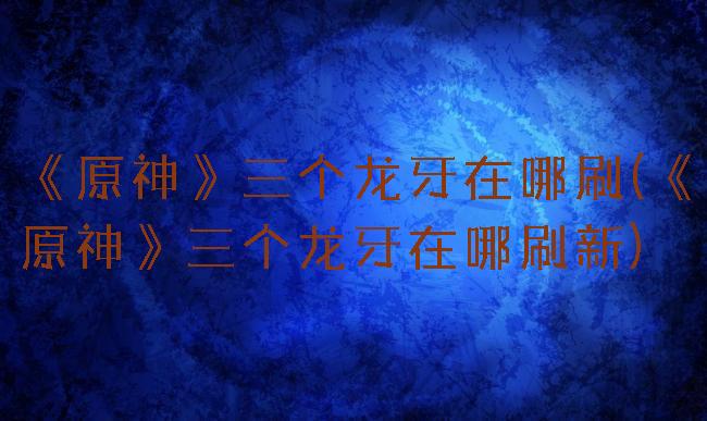 《原神》三个龙牙在哪刷(《原神》三个龙牙在哪刷新)