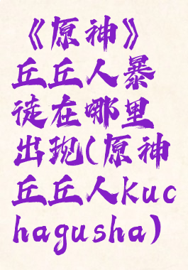 《原神》丘丘人暴徒在哪里出现(原神丘丘人kuchagusha)