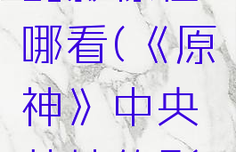 《原神》中央营地的影像在哪看(《原神》中央营地的影像在哪看啊)