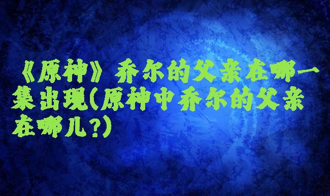《原神》乔尔的父亲在哪一集出现(原神中乔尔的父亲在哪儿?)