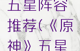 《原神》五星阵容推荐(《原神》五星阵容推荐)