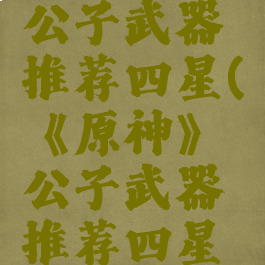 《原神》公子武器推荐四星(《原神》公子武器推荐四星还是五星)