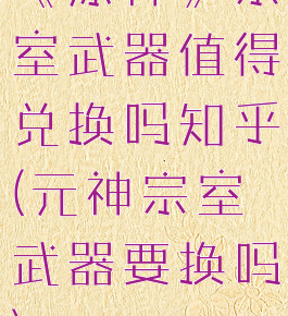 《原神》宗室武器值得兑换吗知乎(元神宗室武器要换吗)