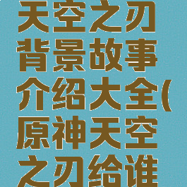 《原神》天空之刃背景故事介绍大全(原神天空之刃给谁用好)