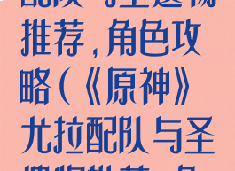 《原神》尤拉配队与圣遗物推荐,角色攻略(《原神》尤拉配队与圣遗物推荐,角色攻略)