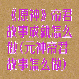 《原神》帝君故事成就怎么做(元神帝君故事怎么做)