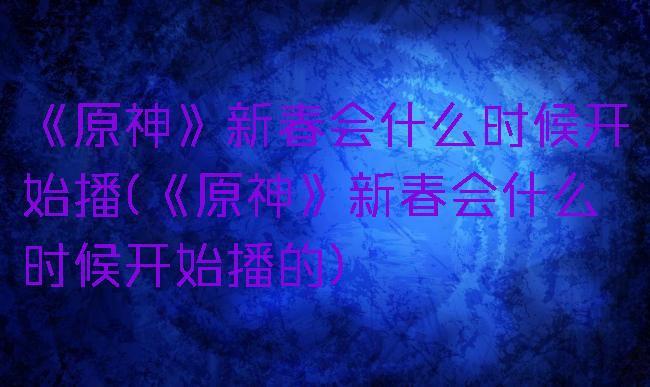 《原神》新春会什么时候开始播(《原神》新春会什么时候开始播的)