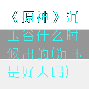 《原神》沉玉谷什么时候出的(沉玉是好人吗)