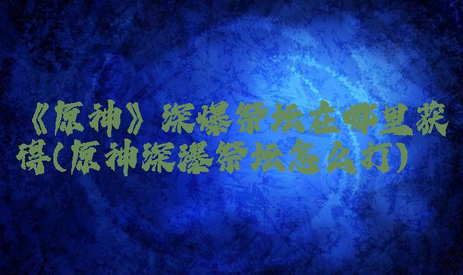 《原神》深爆祭坛在哪里获得(原神深瀑祭坛怎么打)