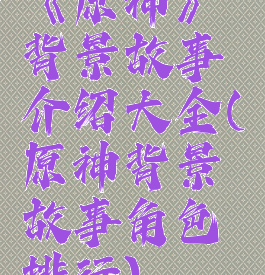 《原神》背景故事介绍大全(原神背景故事角色排行)
