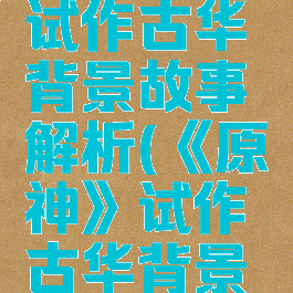 《原神》试作古华背景故事解析(《原神》试作古华背景故事解析)