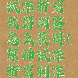 《原神》试作斩岩武器图鉴怎么获得(原神试作斩岩制作材料)