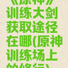 《原神》训练大剑获取途径在哪(原神训练场上的修行)