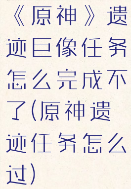 《原神》遗迹巨像任务怎么完成不了(原神遗迹任务怎么过)