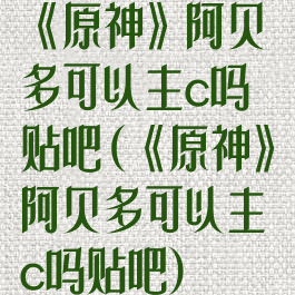 《原神》阿贝多可以主c吗贴吧(《原神》阿贝多可以主c吗贴吧)