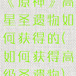 《原神》高星圣遗物如何获得的(如何获得高级圣遗物)