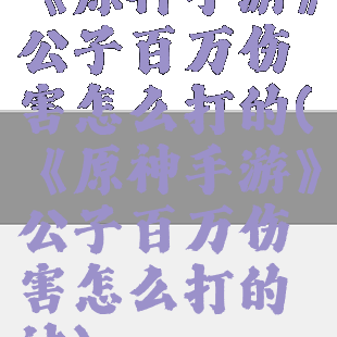 《原神手游》公子百万伤害怎么打的(《原神手游》公子百万伤害怎么打的过)