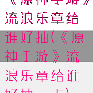 《原神手游》流浪乐章给谁好抽(《原神手游》流浪乐章给谁好抽一点)