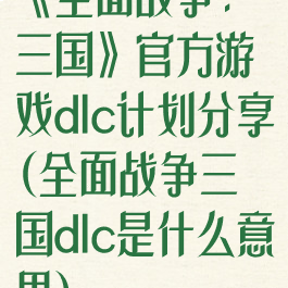 《全面战争:三国》官方游戏dlc计划分享(全面战争三国dlc是什么意思)