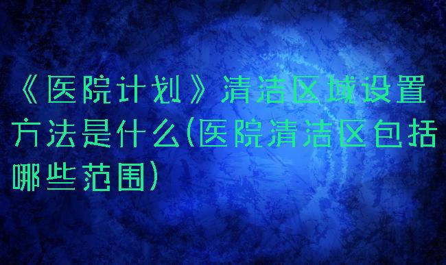 《医院计划》清洁区域设置方法是什么(医院清洁区包括哪些范围)