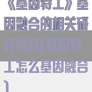 《基因特工》基因融合的相关研究内容(基因特工怎么基因融合)