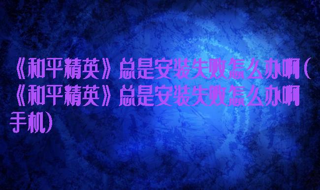 《和平精英》总是安装失败怎么办啊(《和平精英》总是安装失败怎么办啊手机)