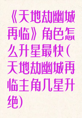 《天地劫幽城再临》角色怎么升星最快(天地劫幽城再临主角几星升绝)