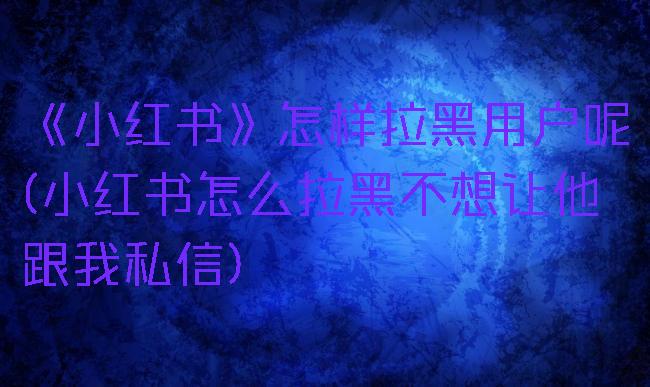 《小红书》怎样拉黑用户呢(小红书怎么拉黑不想让他跟我私信)