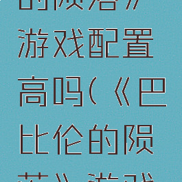 《巴比伦的陨落》游戏配置高吗(《巴比伦的陨落》游戏配置高吗)