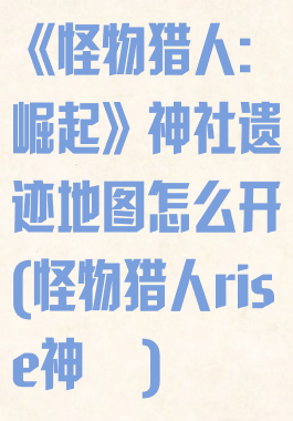 《怪物猎人:崛起》神社遗迹地图怎么开(怪物猎人rise神凪)