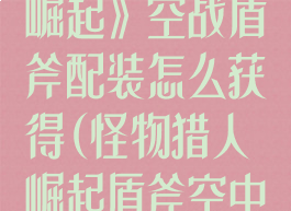 《怪物猎人:崛起》空战盾斧配装怎么获得(怪物猎人崛起盾斧空中超解怎么放)