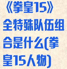 《拳皇15》全特殊队伍组合是什么(拳皇15人物)