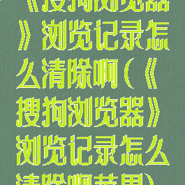 《搜狗浏览器》浏览记录怎么清除啊(《搜狗浏览器》浏览记录怎么清除啊苹果)